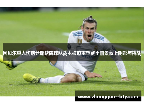 因贝尔重大伤病长期缺阵球队战术被迫重塑赛季前景蒙上阴影与挑战