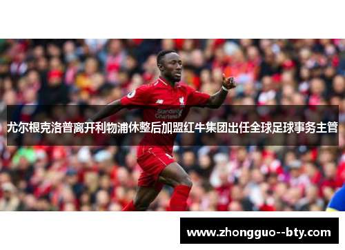 尤尔根克洛普离开利物浦休整后加盟红牛集团出任全球足球事务主管