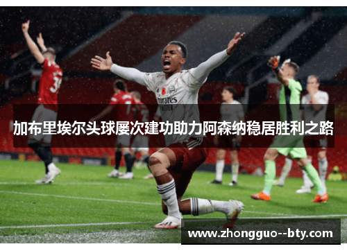 加布里埃尔头球屡次建功助力阿森纳稳居胜利之路